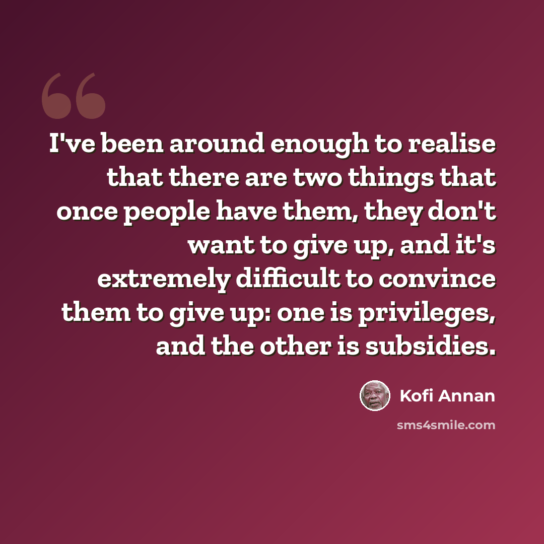 “I've been around enough to realise that there are two things that once people have them, they don't want to give up, and it's extremely difficult to convince them to give up: one is privileges, and the other is subsidies.” quote by Kofi Annan