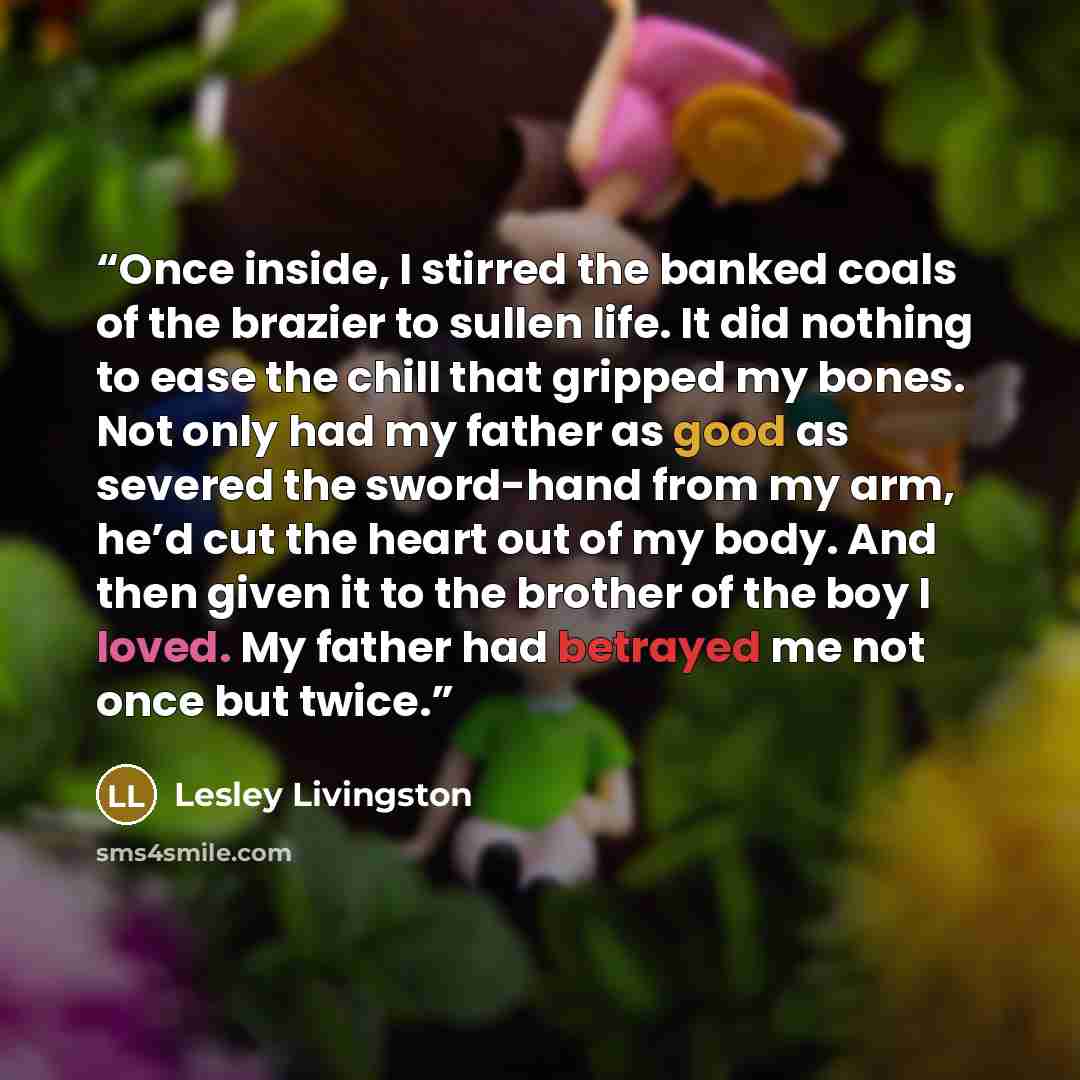 “Once inside, I stirred the banked coals of the brazier to sullen life. It did nothing to ease the chill that gripped my bones. Not only had my father as good as severed the sword-hand from my arm, he’d cut the heart out of my body. And then given it to the brother of the boy I loved. My father had…” quote by Lesley Livingston