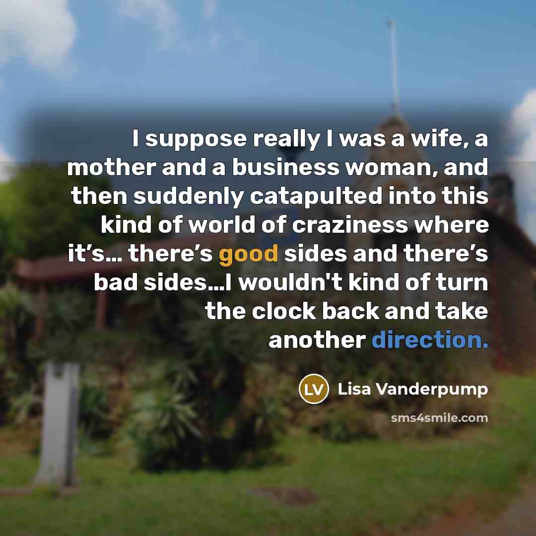 “I suppose really I was a wife, a mother and a business woman, and then suddenly catapulted into this kind of world of craziness where it’s… there’s good sides and there’s bad sides…I wouldn't kind of turn the clock back and take another direction.” quote by Lisa Vanderpump