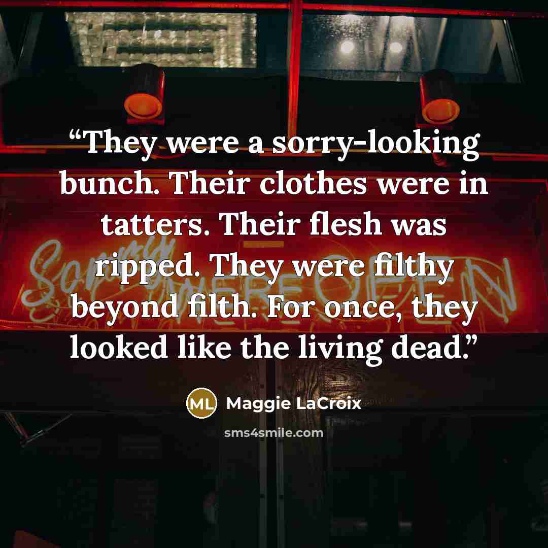 “They were a sorry-looking bunch. Their clothes were in tatters. Their flesh was ripped. They were filthy beyond filth. For once, they looked like the living dead.” quote by Maggie LaCroix