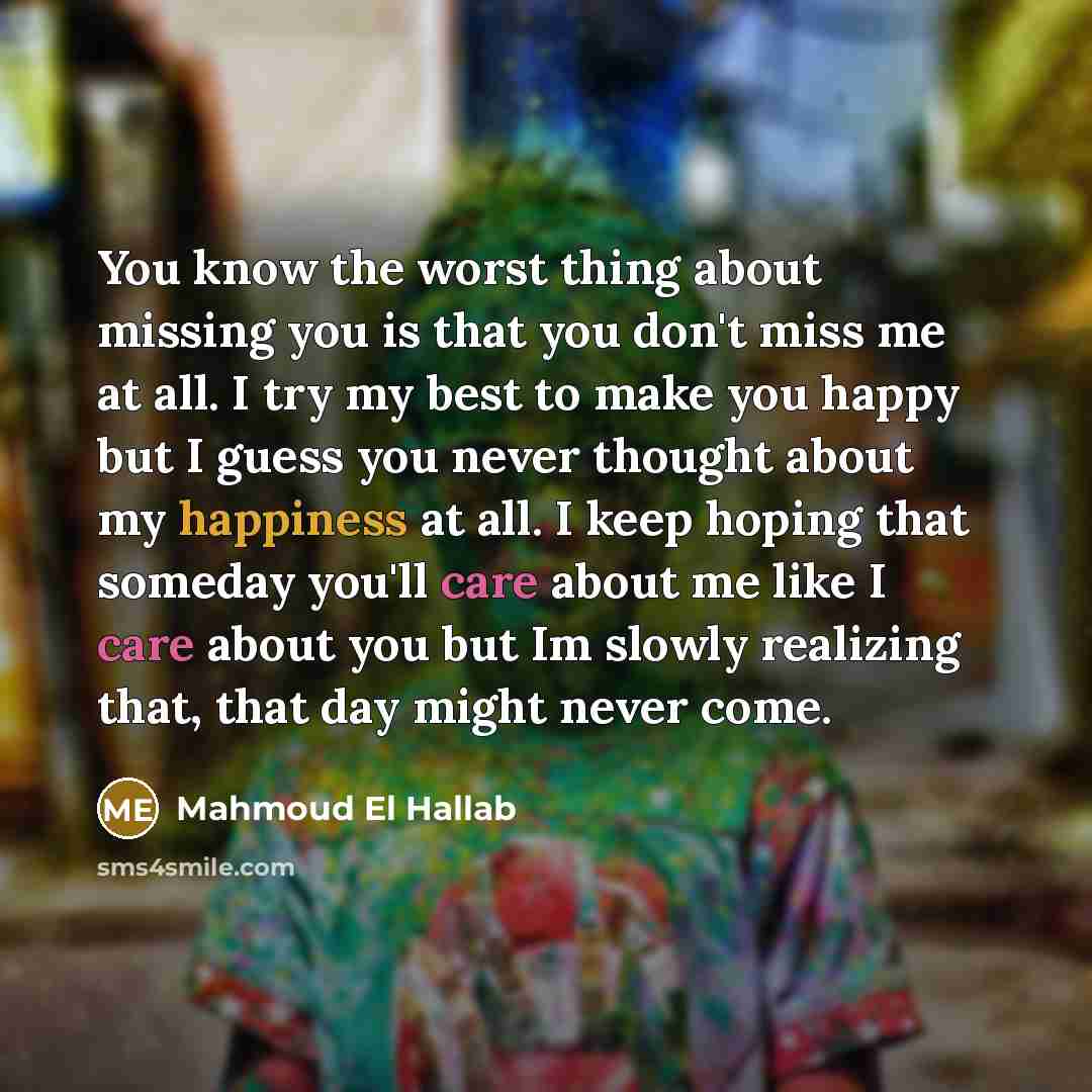 “You know the worst thing about missing you is that you don't miss me at all. I try my best to make you happy but I guess you never thought about my happiness at all. I keep hoping that someday you'll care about me like I care about you but Im slowly realizing that, that day might never come.” quote by Mahmoud El Hallab