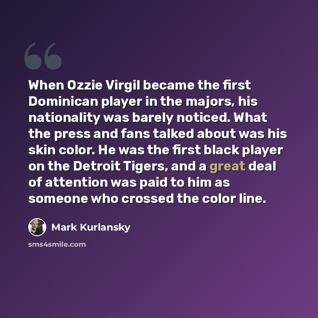 “When Ozzie Virgil became the first Dominican player in the majors, his nationality was barely noticed. What the press and fans talked about was his skin color. He was the first black player on the Detroit Tigers, and a great deal of attention was paid to him as someone who crossed the color line.” quote by Mark Kurlansky