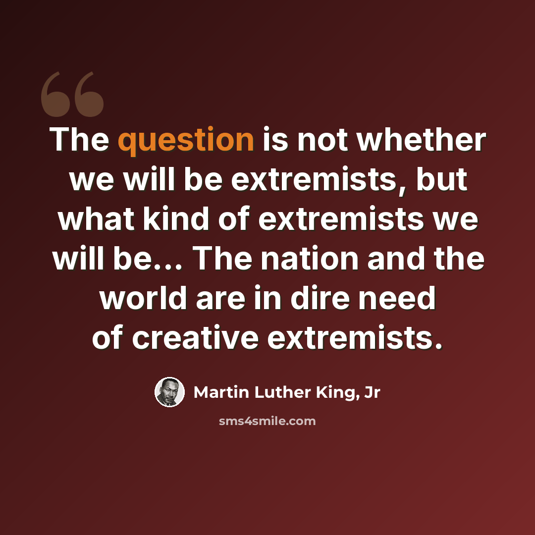 “The question is not whether we will be extremists, but what kind of extremists we will be... The nation and the world are in dire need of creative extremists.” quote by Martin Luther King, Jr