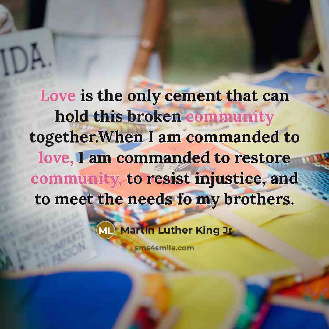“Love is the only cement that can hold this broken community together.When I am commanded to love, I am commanded to restore community, to resist injustice, and to meet the needs fo my brothers.” quote by Martin Luther King Jr