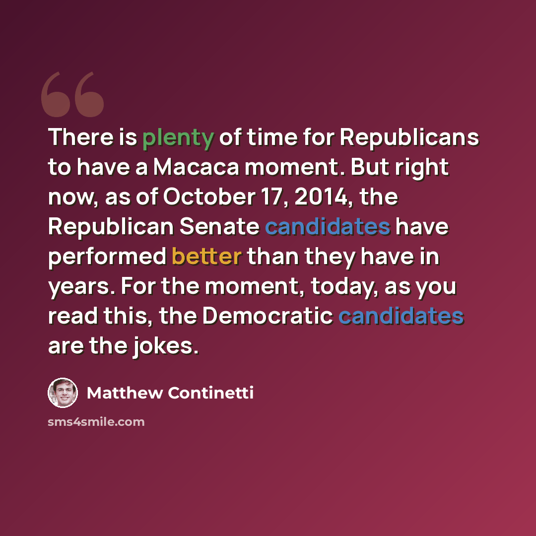 “There is plenty of time for Republicans to have a Macaca moment. But right now, as of October 17, 2014, the Republican Senate candidates have performed better than they have in years. For the moment, today, as you read this, the Democratic candidates are the jokes.” quote by Matthew Continetti