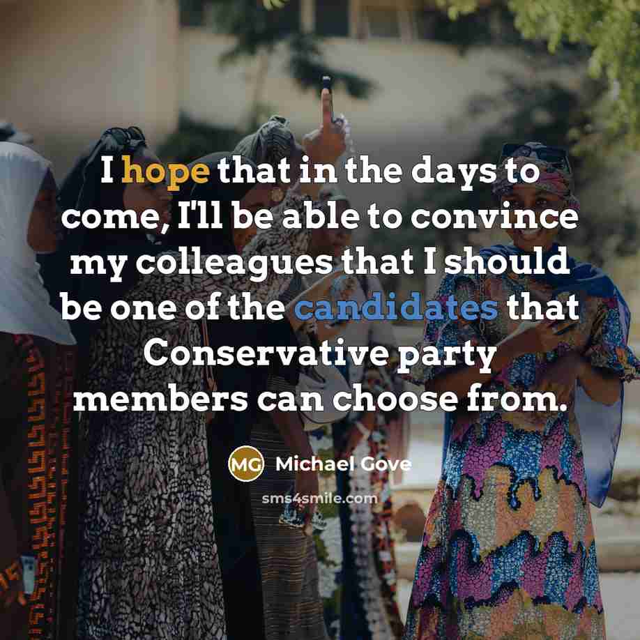 “I hope that in the days to come, I'll be able to convince my colleagues that I should be one of the candidates that Conservative party members can choose from.” quote by Michael Gove