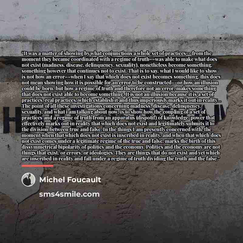 “It was a matter of showing by what conjunctions a whole set of practices-- from the moment they became coordinated with a regime of truth––was able to make what does not exist (madness, disease, delinquency, sexuality), nonetheless become something, something however that continues not to exist…” quote by Michel Foucault