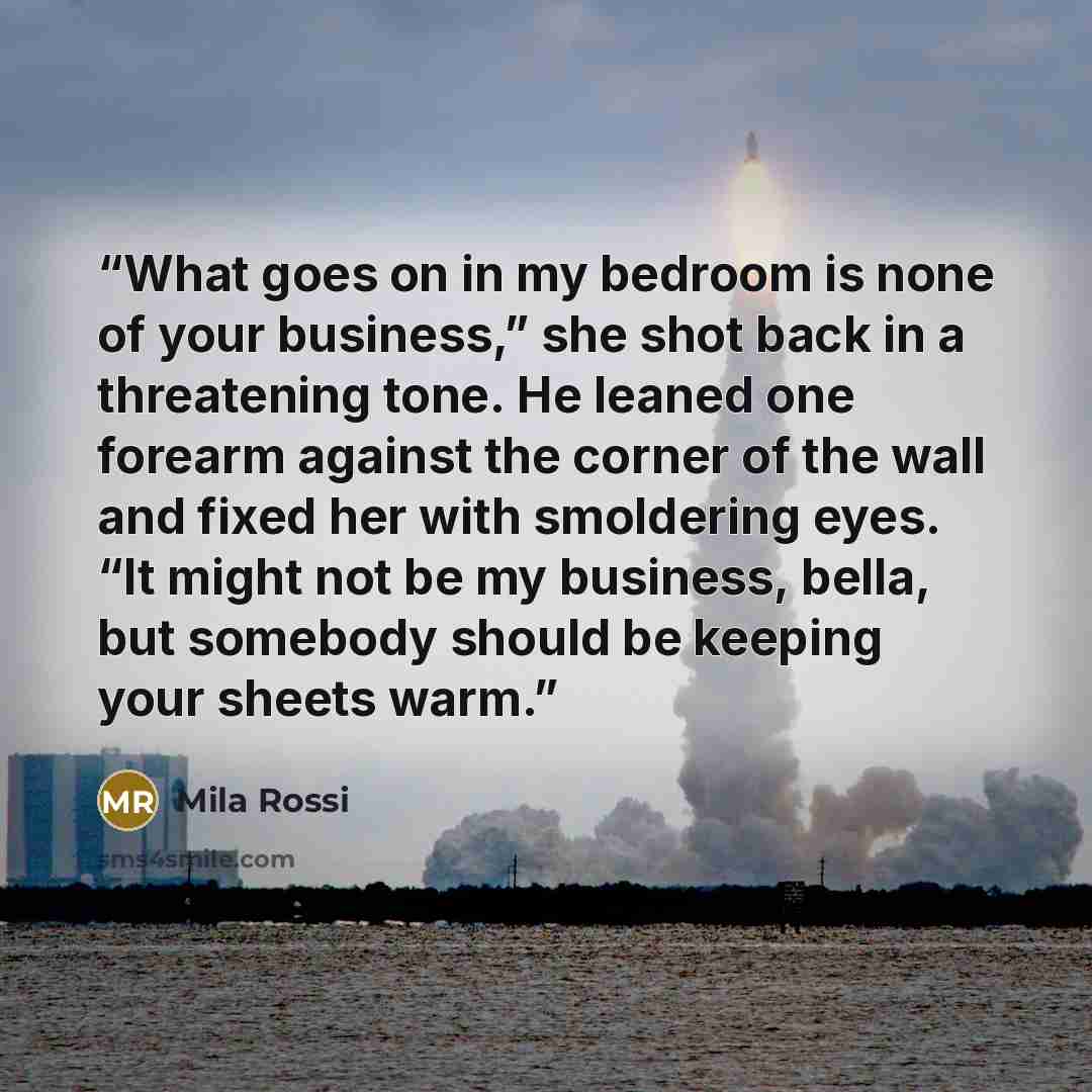 “What goes on in my bedroom is none of your business,” she shot back in a threatening tone. He leaned one forearm against the corner of the wall and fixed her with smoldering eyes. “It might not be my business, bella, but somebody should be keeping your sheets warm.” quote by Mila Rossi