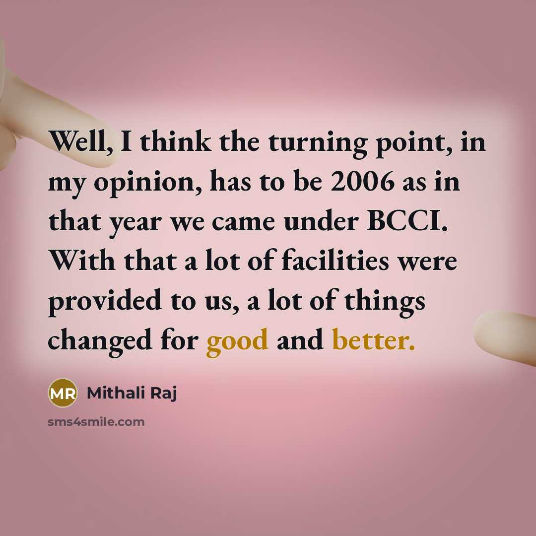 “Well, I think the turning point, in my opinion, has to be 2006 as in that year we came under BCCI. With that a lot of facilities were provided to us, a lot of things changed for good and better.” quote by Mithali Raj
