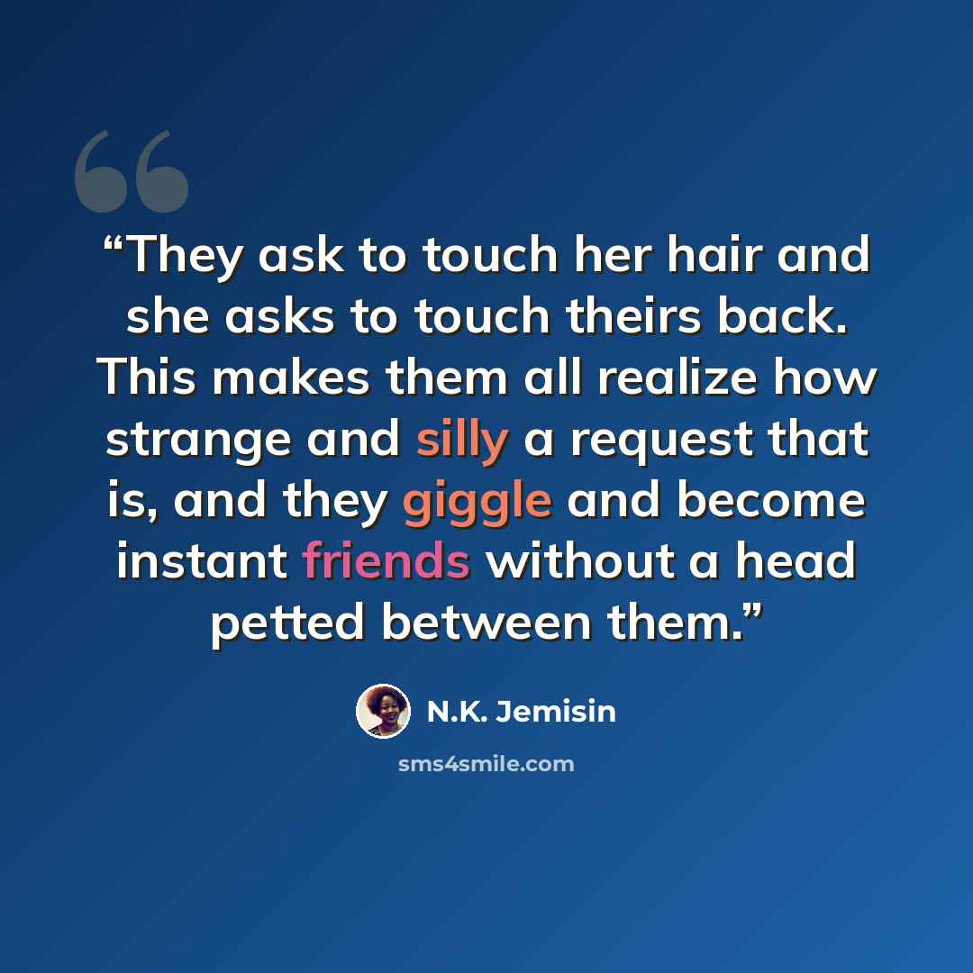 “They ask to touch her hair and she asks to touch theirs back. This makes them all realize how strange and silly a request that is, and they giggle and become instant friends without a head petted between them.” quote by N.K. Jemisin