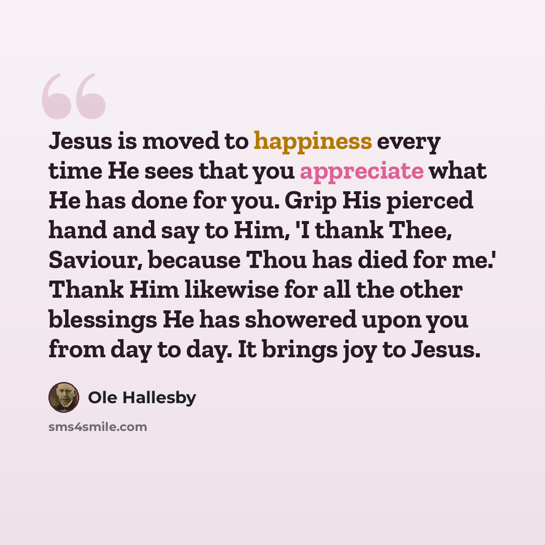 “Jesus is moved to happiness every time He sees that you appreciate what He has done for you. Grip His pierced hand and say to Him, 'I thank Thee, Saviour, because Thou has died for me.' Thank Him likewise for all the other blessings He has showered upon you from day to day. It brings joy to Jesus.” quote by Ole Hallesby