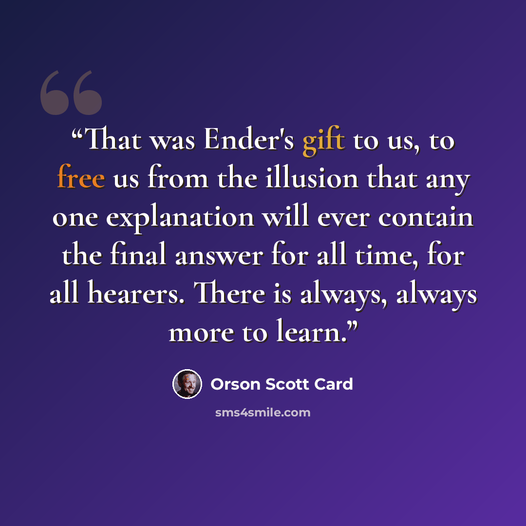 “That was Ender's gift to us, to free us from the illusion that any one explanation will ever contain the final answer for all time, for all hearers. There is always, always more to learn.” quote by Orson Scott Card