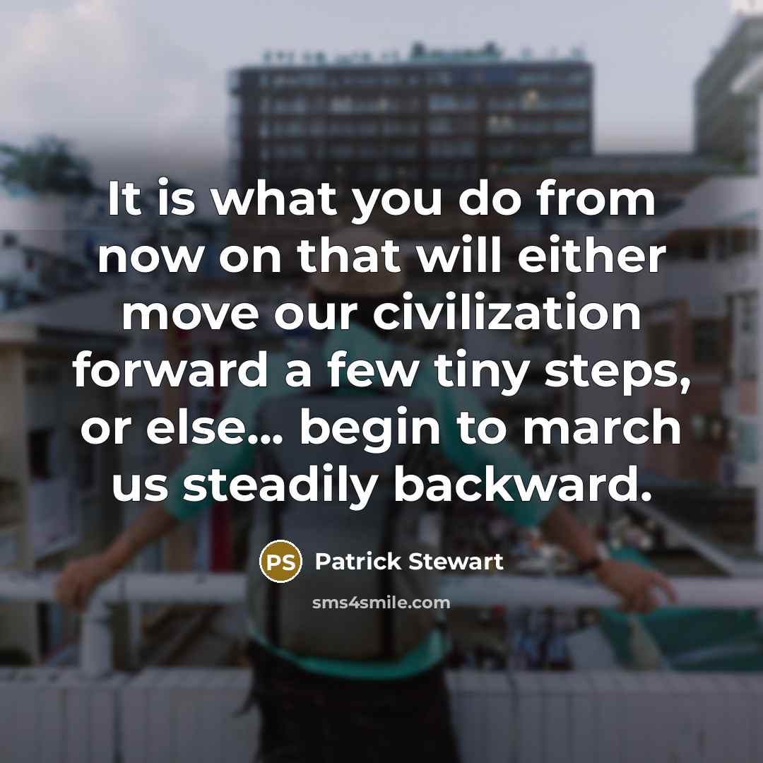 “It is what you do from now on that will either move our civilization forward a few tiny steps, or else... begin to march us steadily backward.” quote by Patrick Stewart