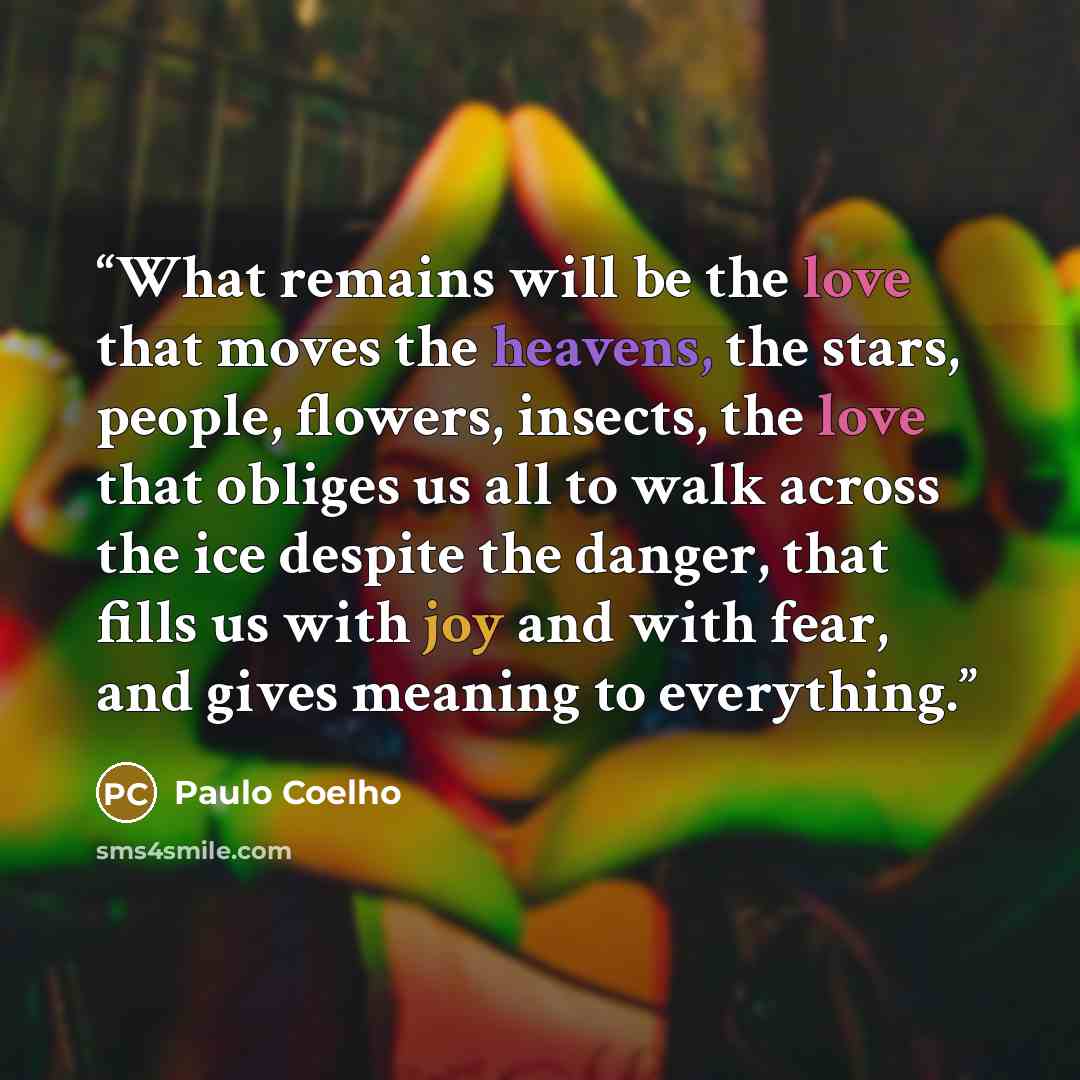 “What remains will be the love that moves the heavens, the stars, people, flowers, insects, the love that obliges us all to walk across the ice despite the danger, that fills us with joy and with fear, and gives meaning to everything.” quote by Paulo Coelho
