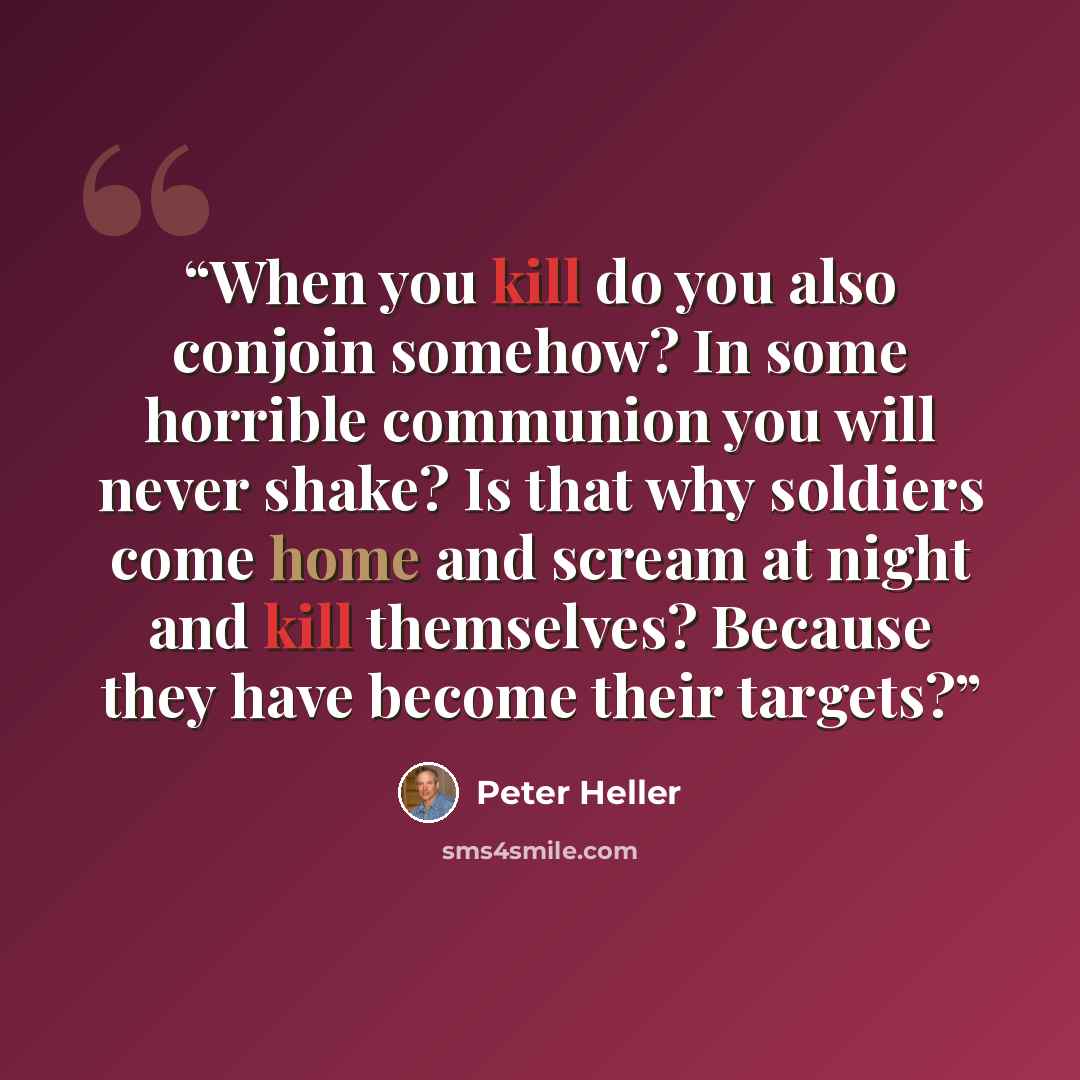 “When you kill do you also conjoin somehow? In some horrible communion you will never shake? Is that why soldiers come home and scream at night and kill themselves? Because they have become their targets?” quote by Peter Heller
