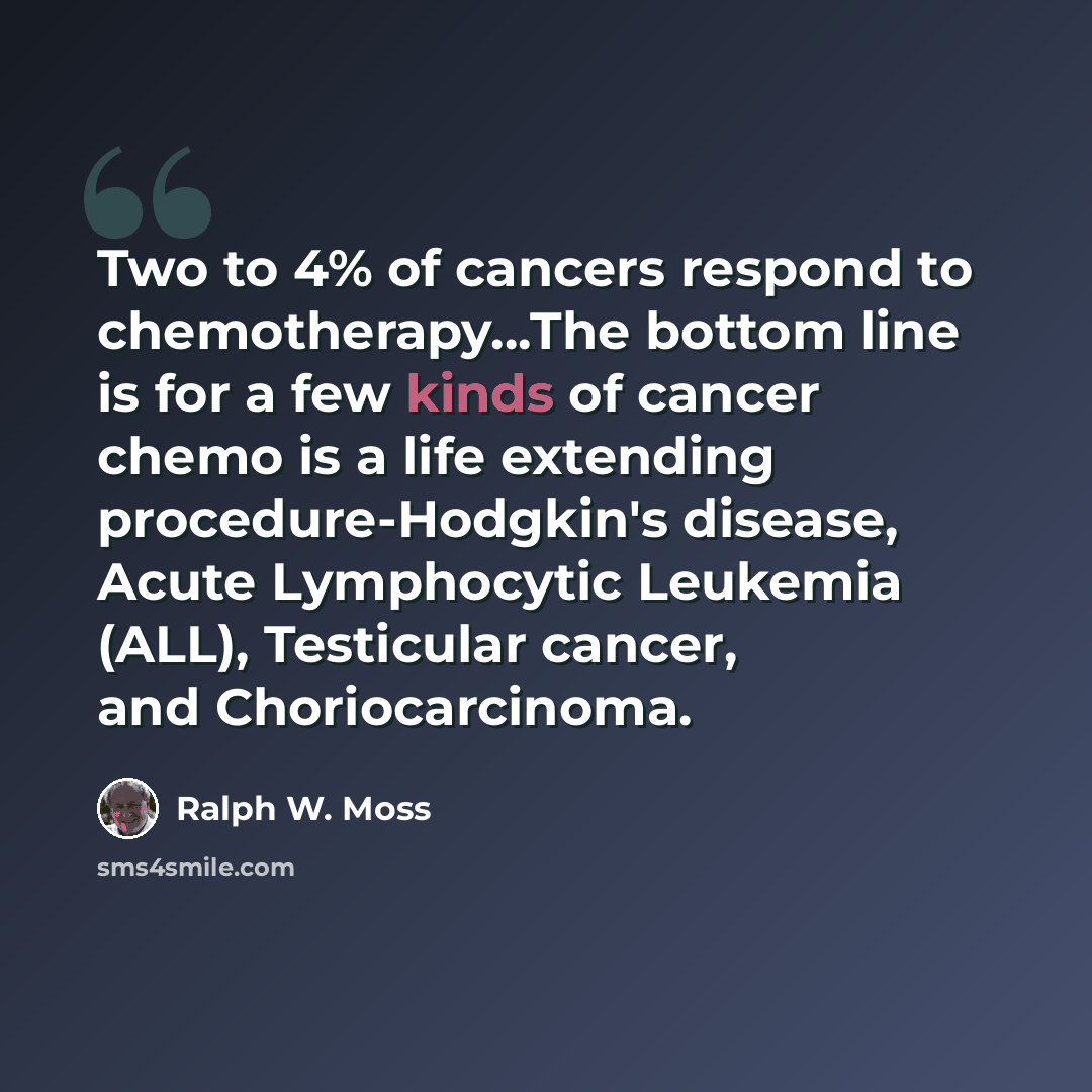 “Two to 4% of cancers respond to chemotherapy…The bottom line is for a few kinds of cancer chemo is a life extending procedure-Hodgkin's disease, Acute Lymphocytic Leukemia (ALL), Testicular cancer, and Choriocarcinoma.” quote by Ralph W. Moss