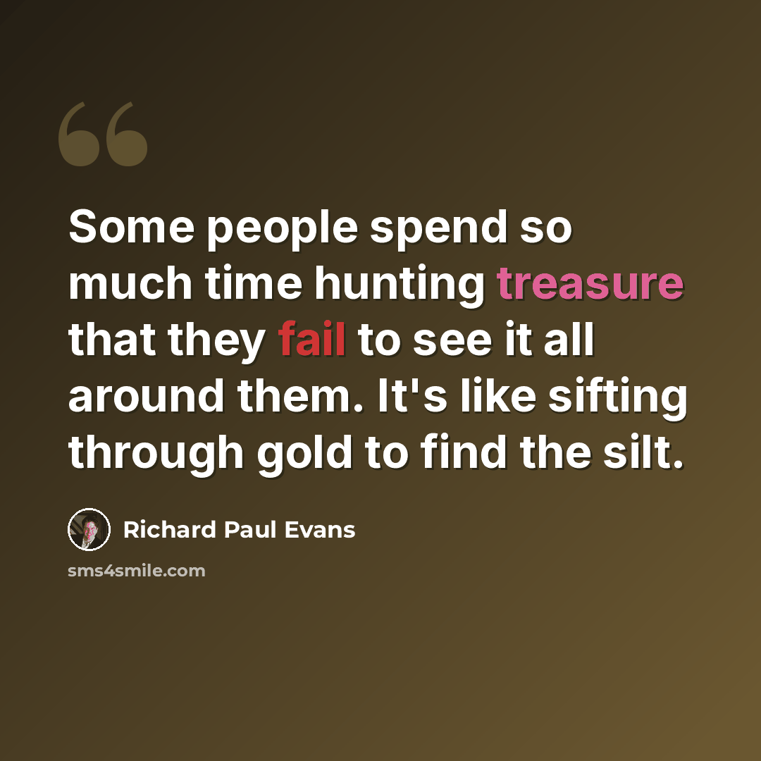 “Some people spend so much time hunting treasure that they fail to see it all around them. It's like sifting through gold to find the silt.” quote by Richard Paul Evans