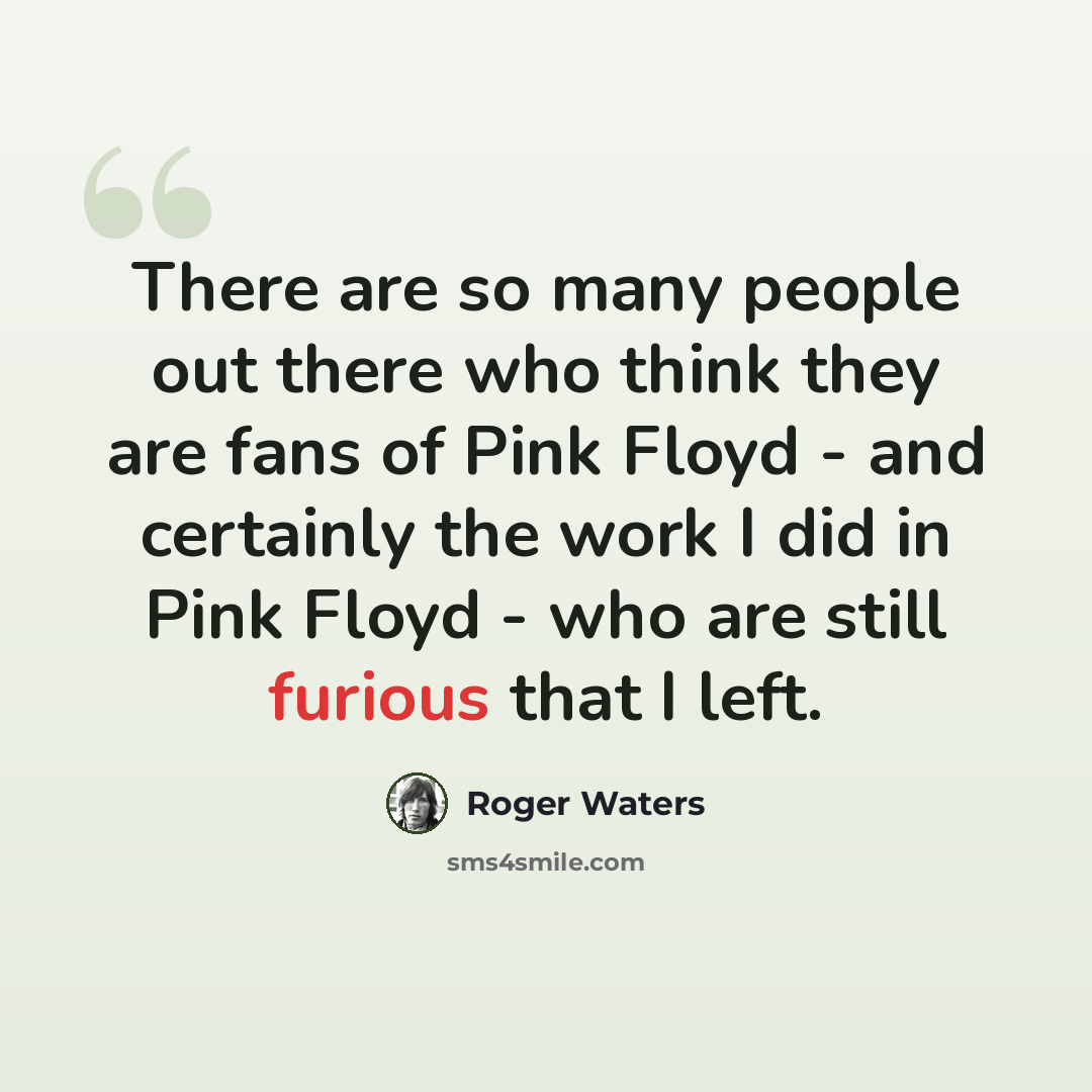 “There are so many people out there who think they are fans of Pink Floyd - and certainly the work I did in Pink Floyd - who are still furious that I left.” quote by Roger Waters