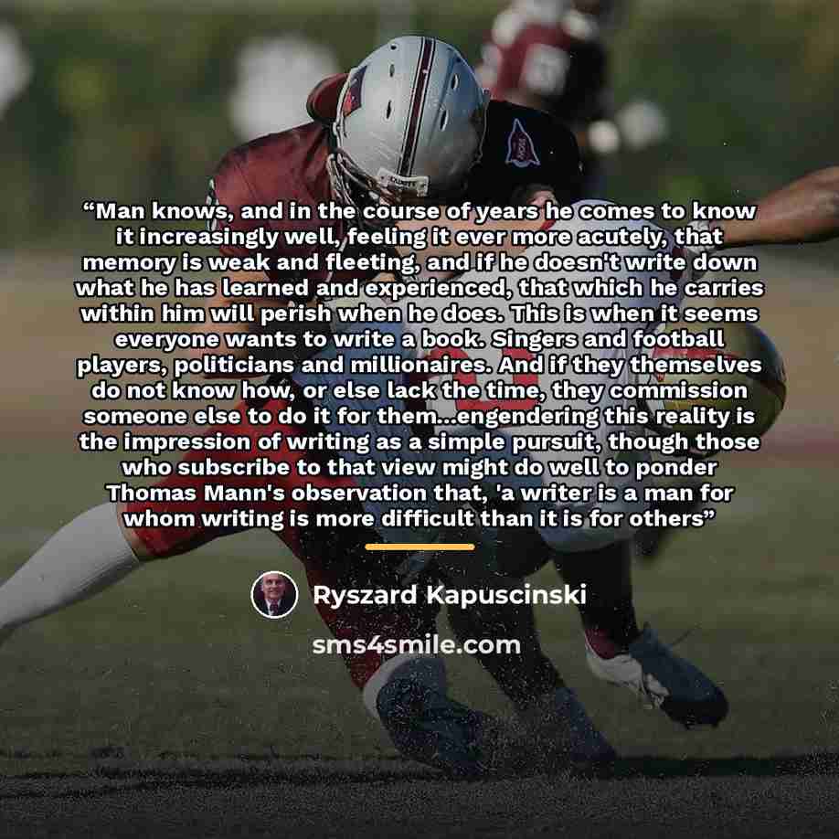“Man knows, and in the course of years he comes to know it increasingly well, feeling it ever more acutely, that memory is weak and fleeting, and if he doesn't write down what he has learned and experienced, that which he carries within him will perish when he does. This is when it seems everyone…” quote by Ryszard Kapuściński