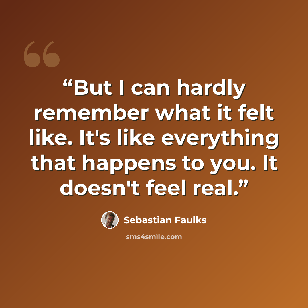 “But I can hardly remember what it felt like. It's like everything that happens to you. It doesn't feel real.” quote by Sebastian Faulks