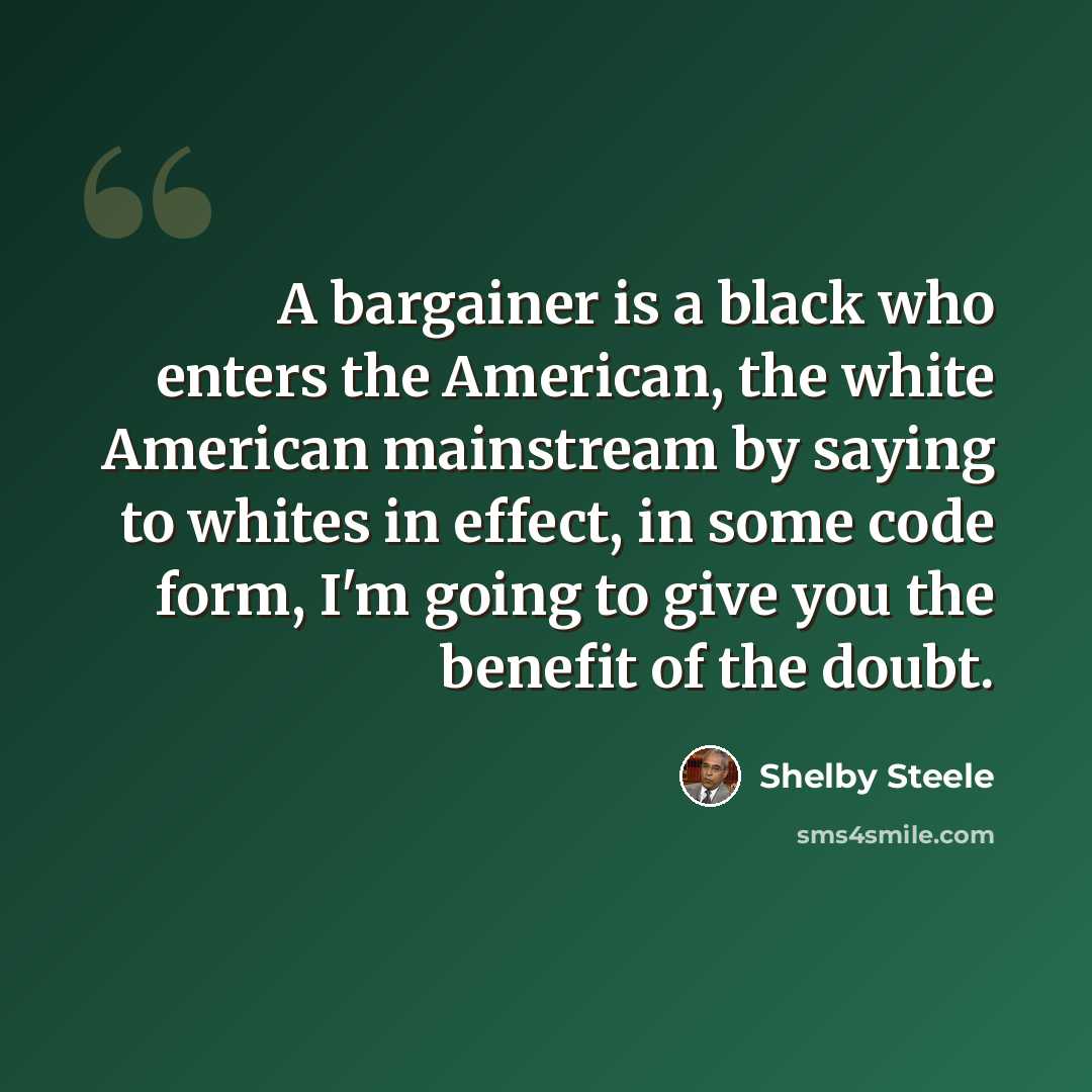 “A bargainer is a black who enters the American, the white American mainstream by saying to whites in effect, in some code form, I'm going to give you the benefit of the doubt.” quote by Shelby Steele