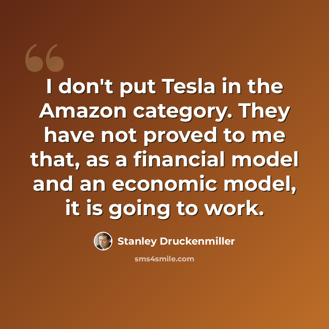 “I don't put Tesla in the Amazon category. They have not proved to me that, as a financial model and an economic model, it is going to work.” quote by Stanley Druckenmiller