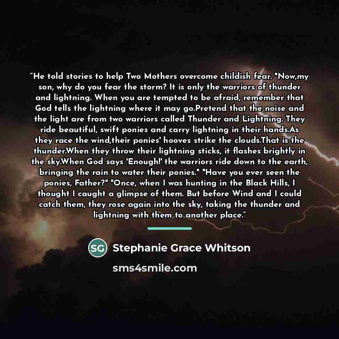 “He told stories to help Two Mothers overcome childish fear. "Now,my son, why do you fear the storm? It is only the warriors of thunder and lightning. When you are tempted to be afraid, remember that God tells the lightning where it may go.Pretend that the noise and the light are from two warriors…” quote by Stephanie Grace Whitson