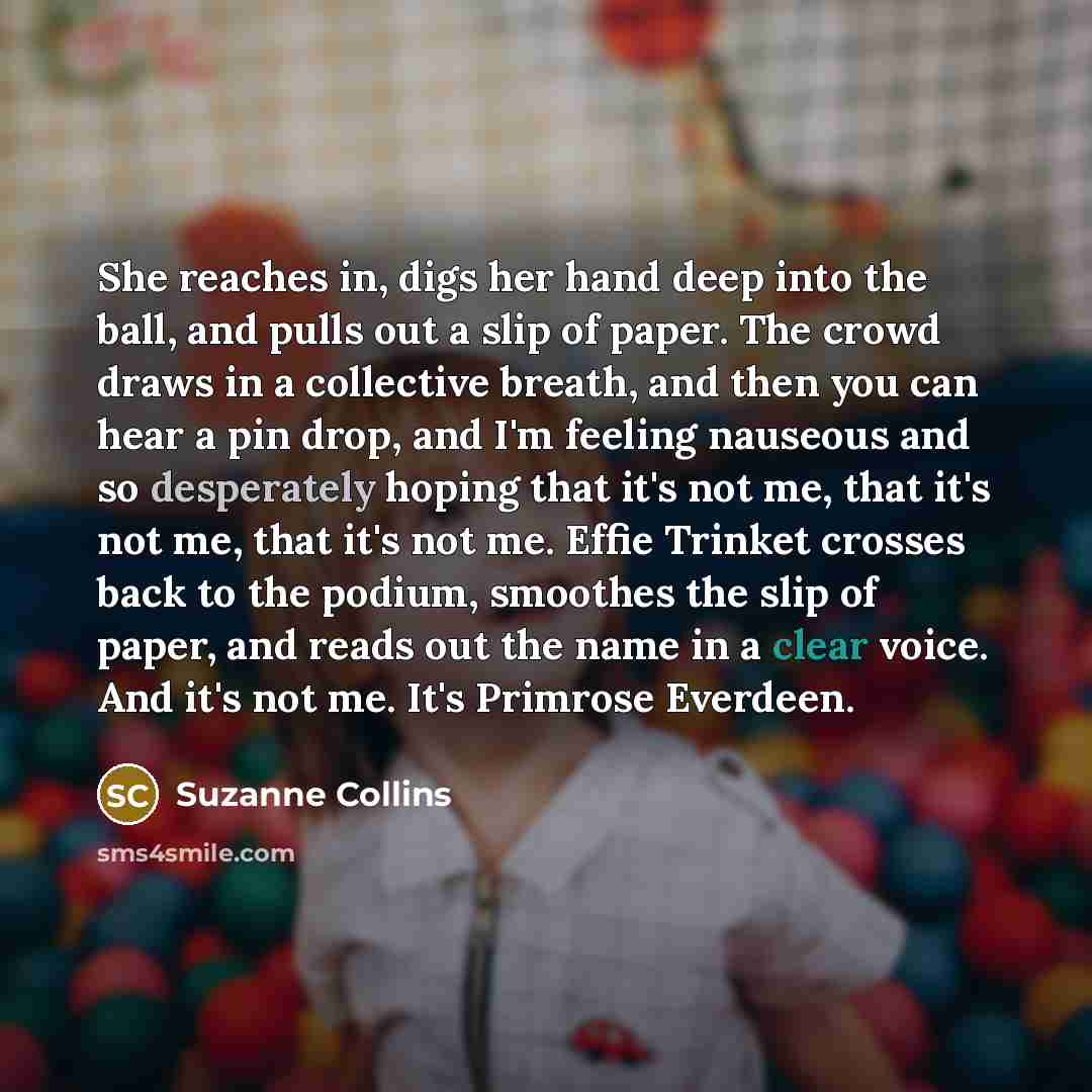 “She reaches in, digs her hand deep into the ball, and pulls out a slip of paper. The crowd draws in a collective breath, and then you can hear a pin drop, and I'm feeling nauseous and so desperately hoping that it's not me, that it's not me, that it's not me. Effie Trinket crosses back to the…” quote by Suzanne Collins