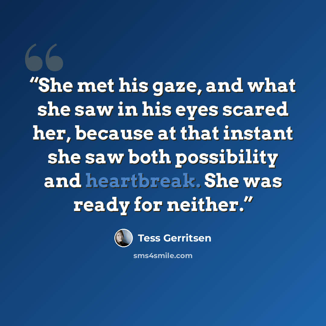 “She met his gaze, and what she saw in his eyes scared her, because at that instant she saw both possibility and heartbreak. She was ready for neither.” quote by Tess Gerritsen