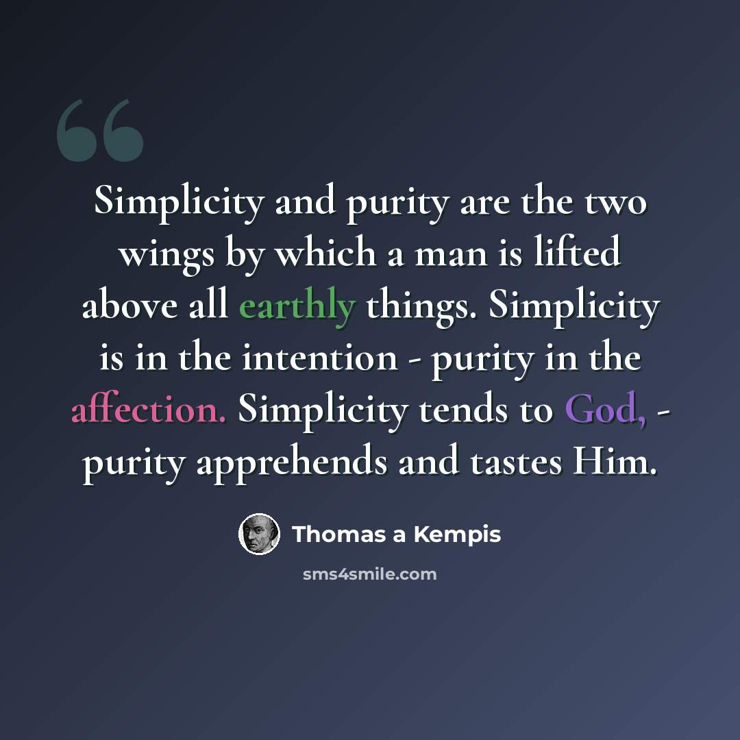 “Simplicity and purity are the two wings by which a man is lifted above all earthly things. Simplicity is in the intention - purity in the affection. Simplicity tends to God, - purity apprehends and tastes Him.” quote by Thomas a Kempis