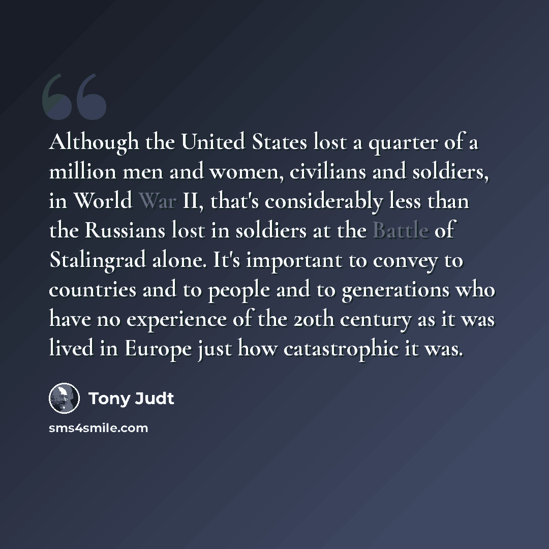 “Although the United States lost a quarter of a million men and women, civilians and soldiers, in World War II, that's considerably less than the Russians lost in soldiers at the Battle of Stalingrad alone. It's important to convey to countries and to people and to generations who have no…” quote by Tony Judt
