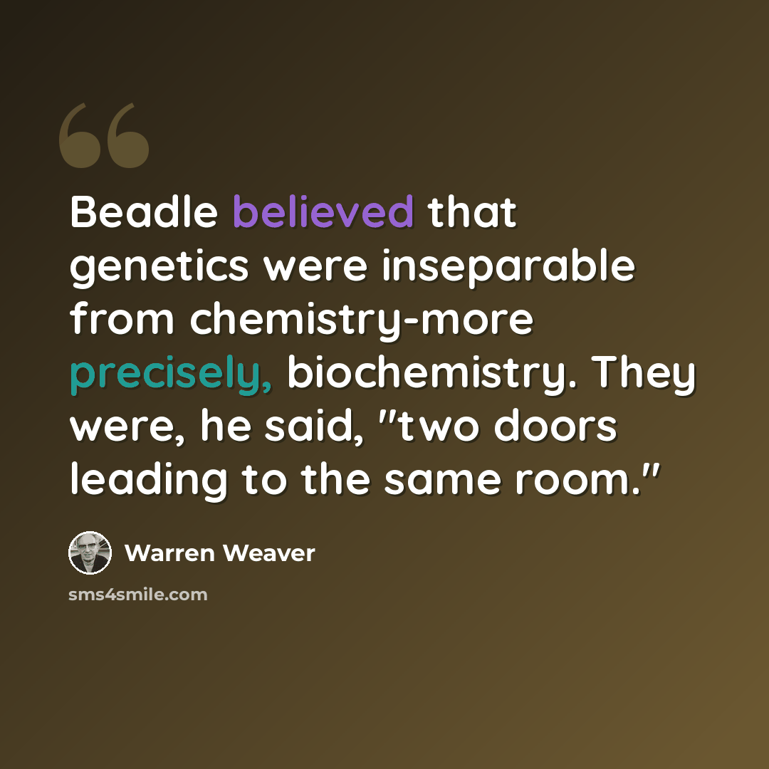“Beadle believed that genetics were inseparable from chemistry-more precisely, biochemistry. They were, he said, "two doors leading to the same room."” quote by Warren Weaver