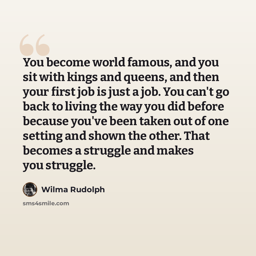 “You become world famous, and you sit with kings and queens, and then your first job is just a job. You can't go back to living the way you did before because you've been taken out of one setting and shown the other. That becomes a struggle and makes you struggle.” quote by Wilma Rudolph