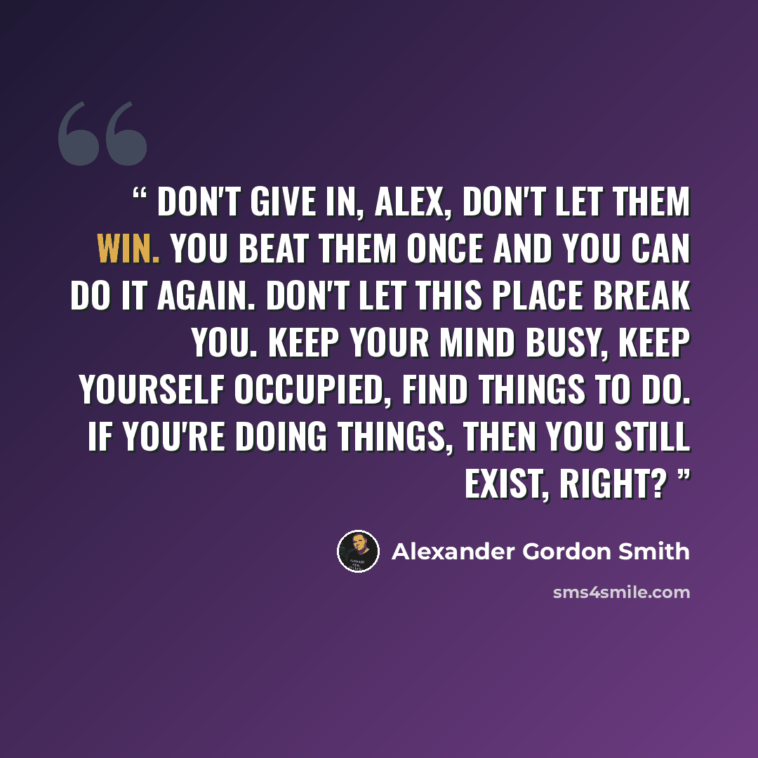 “Don't give in, Alex, don't let them win. You beat them once and you can do it again. Don't let this place break you. Keep your mind busy, keep yourself occupied, find things to do. If you're doing things, then you still exist, right?” quote by Alexander Gordon Smith