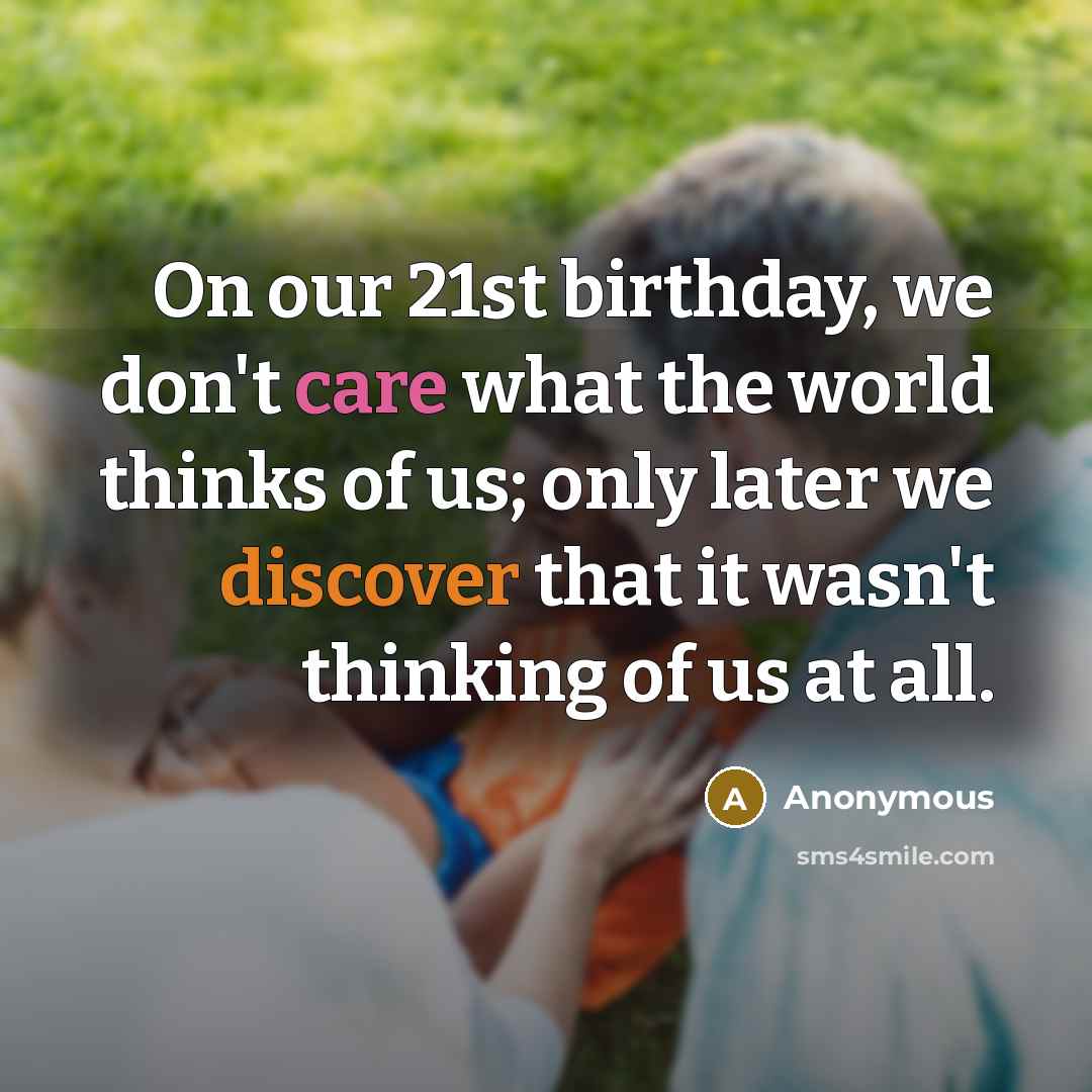 “On our 21st birthday, we don't care what the world thinks of us; only later we discover that it wasn't thinking of us at all.” quote by Anonymous
