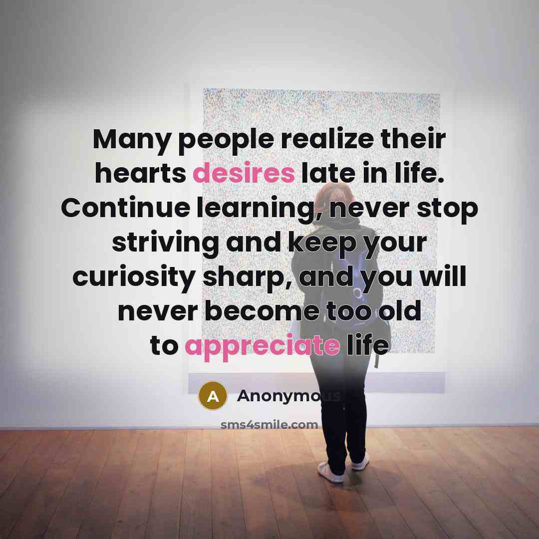 “Many people realize their hearts desires late in life. Continue learning, never stop striving and keep your curiosity sharp, and you will never become too old to appreciate life” quote by Anonymous