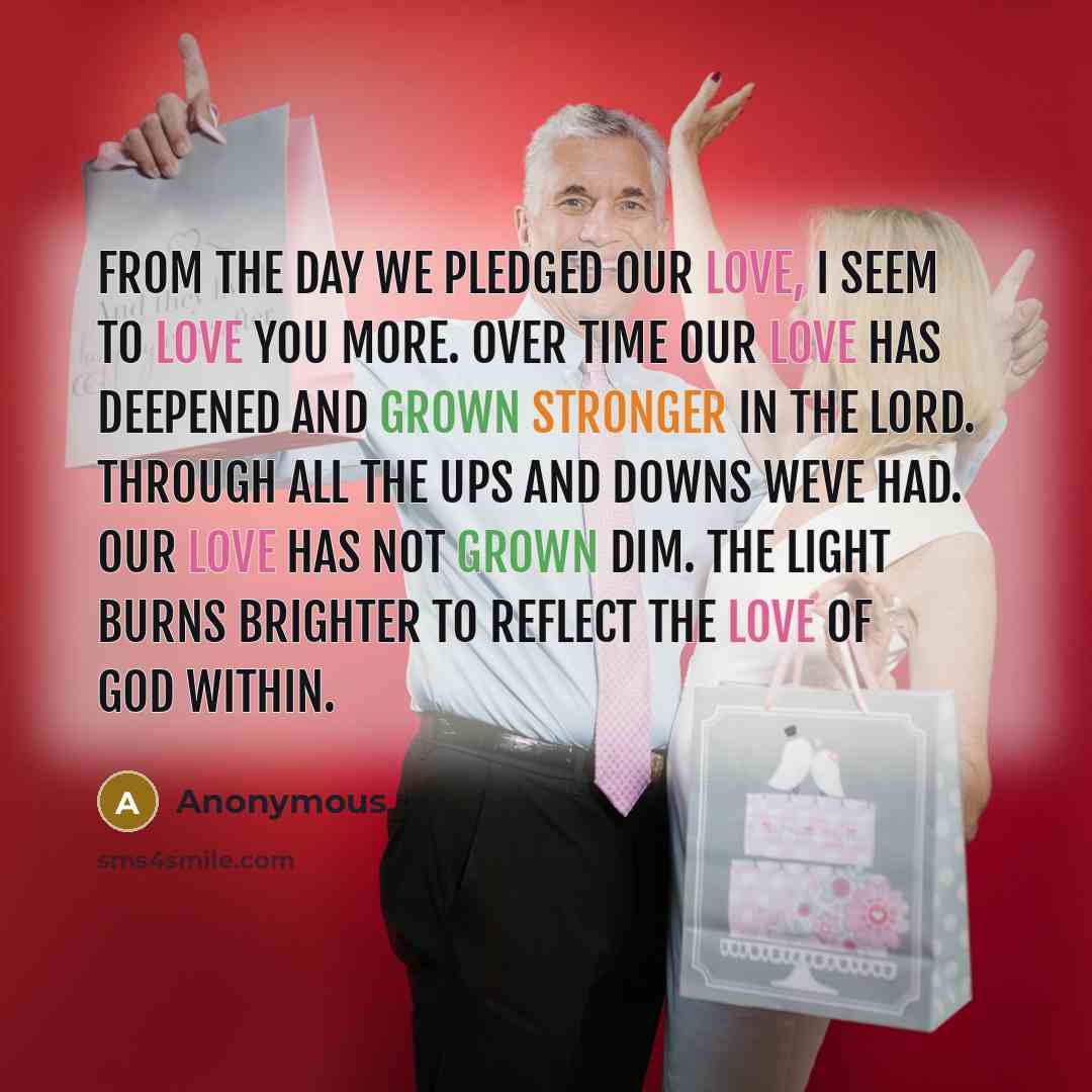“From the day we pledged our love, I seem to love you more. Over time our love has deepened and grown stronger in the Lord. Through all the ups and downs weve had. Our love has not grown dim. The light burns brighter to reflect the love of God within.” quote by Anonymous