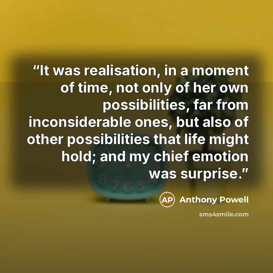 “It was realisation, in a moment of time, not only of her own possibilities, far from inconsiderable ones, but also of other possibilities that life might hold; and my chief emotion was surprise.” quote by Anthony Powell