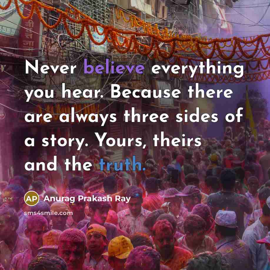 “Never believe everything you hear. Because there are always three sides of a story. Yours, theirs and the truth.” quote by Anurag Prakash Ray