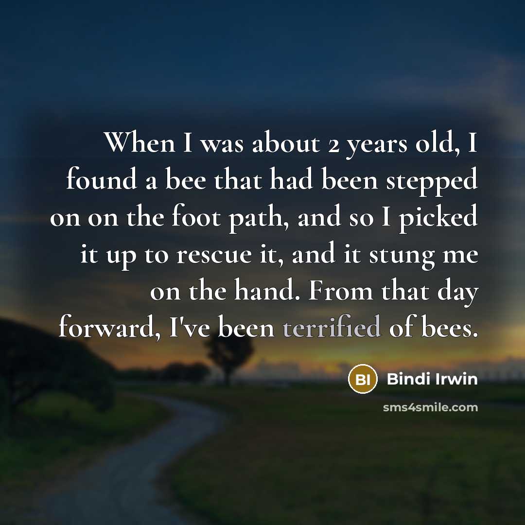 “When I was about 2 years old, I found a bee that had been stepped on on the foot path, and so I picked it up to rescue it, and it stung me on the hand. From that day forward, I've been terrified of bees.” quote by Bindi Irwin