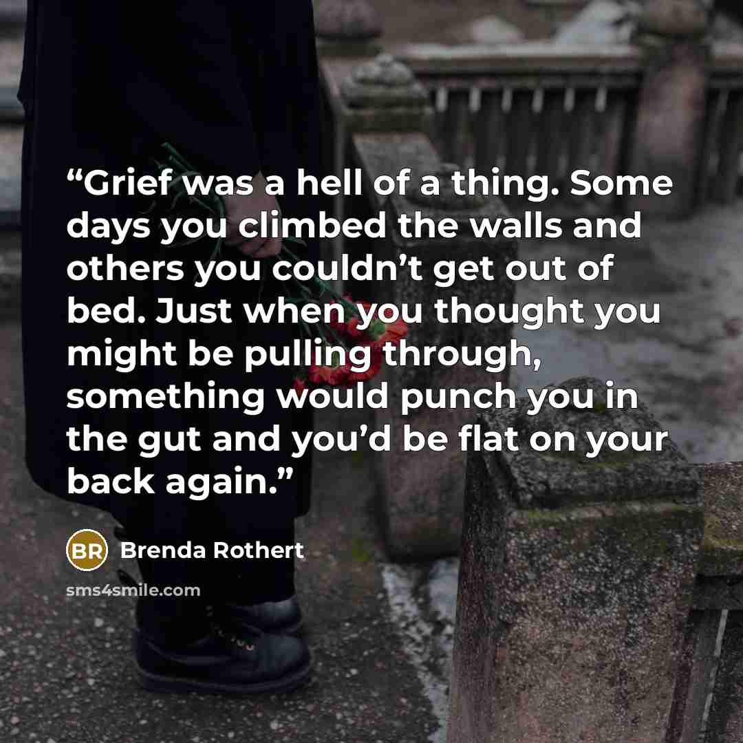 “Grief was a hell of a thing. Some days you climbed the walls and others you couldn’t get out of bed. Just when you thought you might be pulling through, something would punch you in the gut and you’d be flat on your back again.” quote by Brenda Rothert