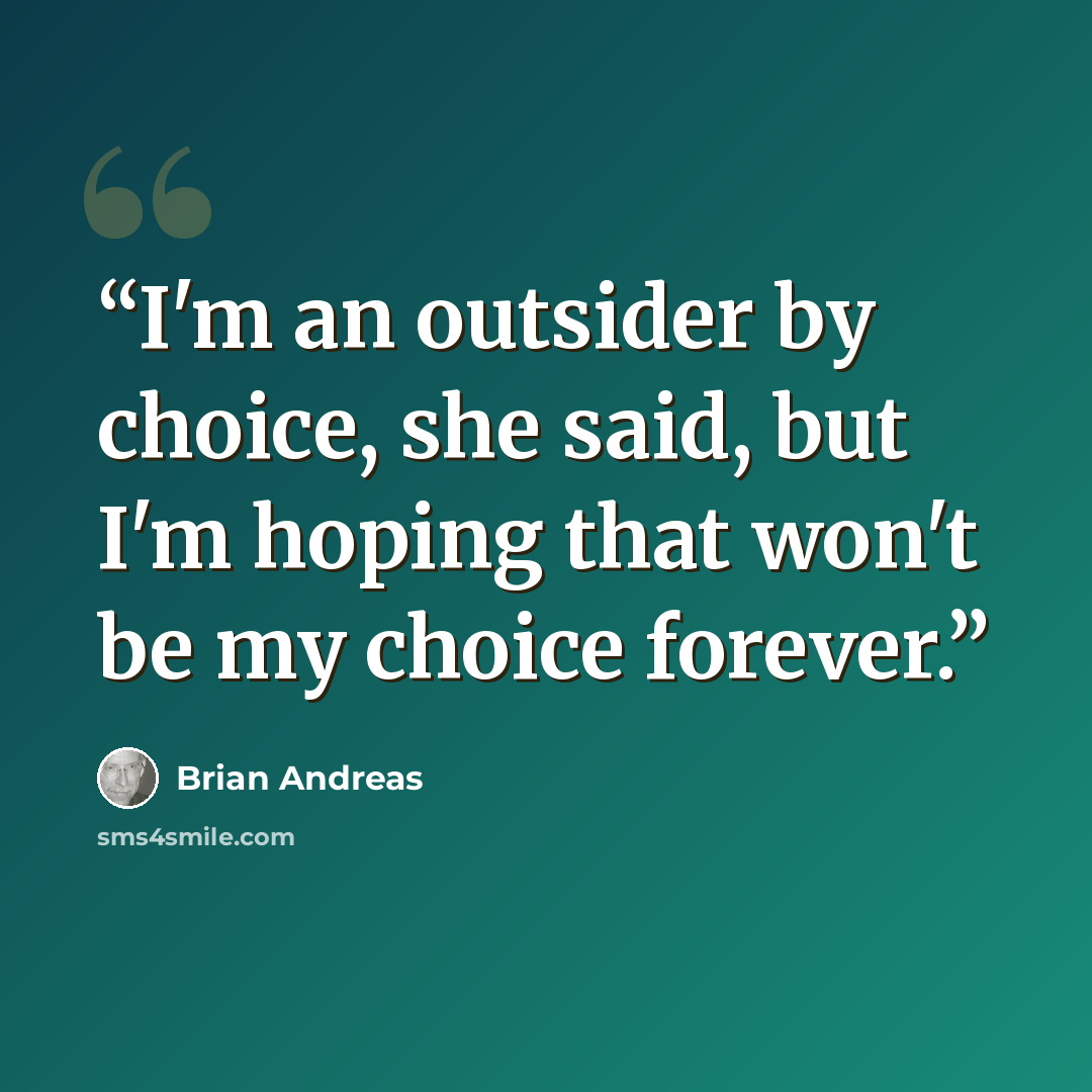 “I'm an outsider by choice, she said, but I'm hoping that won't be my choice forever.” quote by Brian Andreas