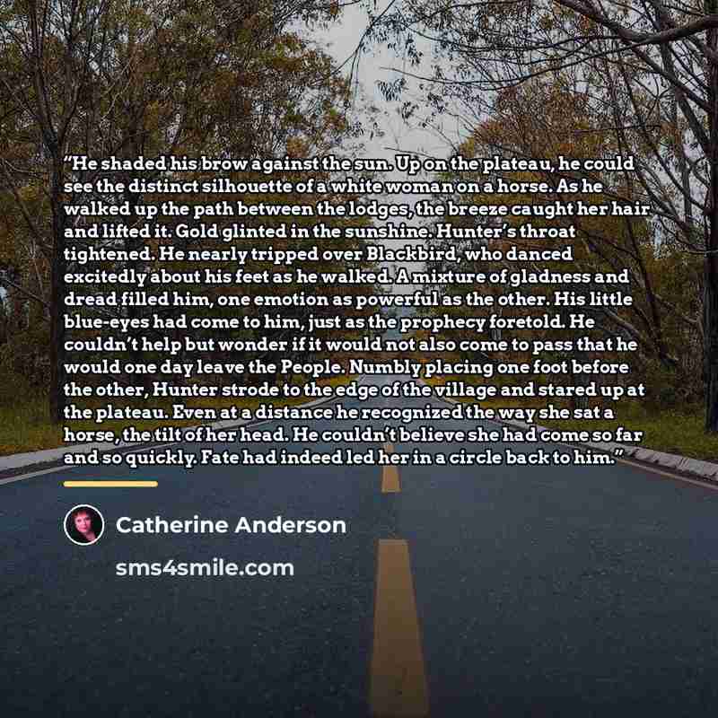 “He shaded his brow against the sun. Up on the plateau, he could see the distinct silhouette of a white woman on a horse. As he walked up the path between the lodges, the breeze caught her hair and lifted it. Gold glinted in the sunshine. Hunter’s throat tightened. He nearly tripped over Blackbird…” quote by Catherine Anderson