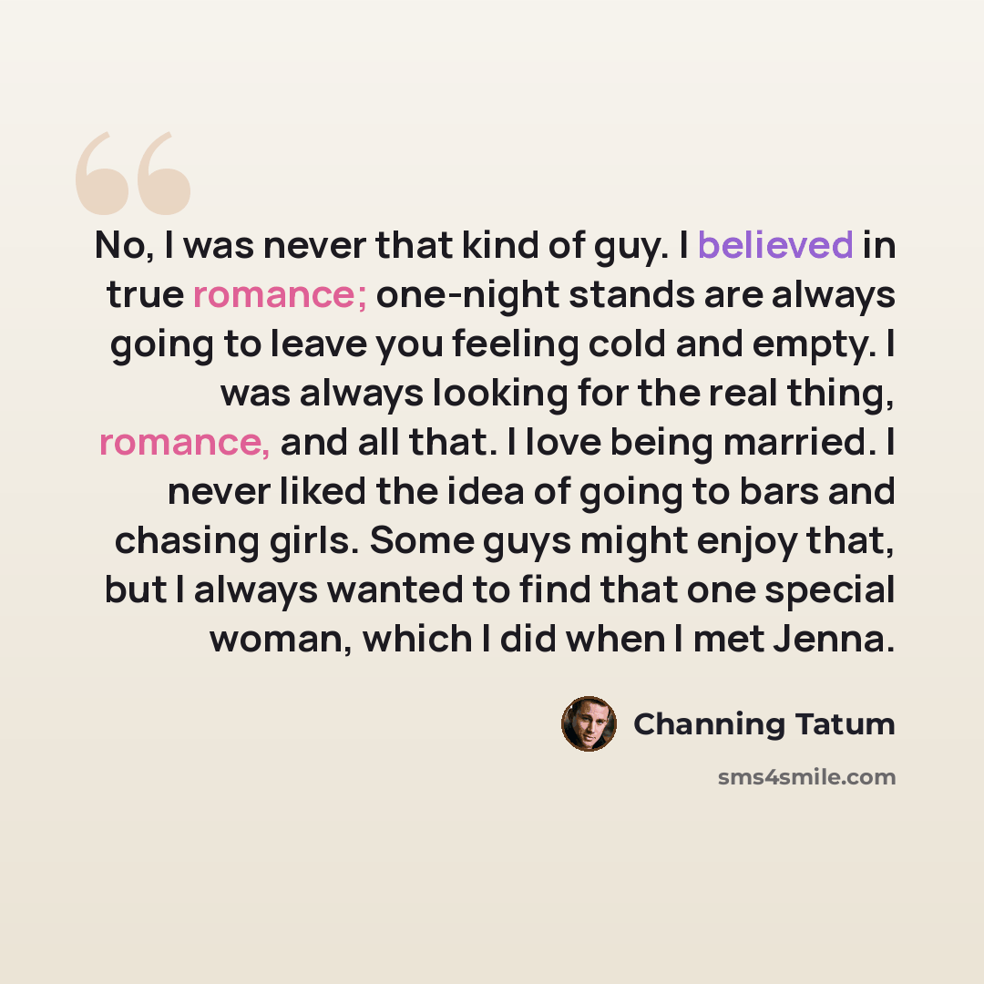“No, I was never that kind of guy. I believed in true romance; one-night stands are always going to leave you feeling cold and empty. I was always looking for the real thing, romance, and all that. I love being married. I never liked the idea of going to bars and chasing girls. Some guys might…” quote by Channing Tatum