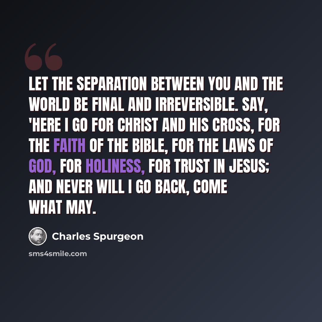 “Let the separation between you and the world be final and irreversible. Say, 'Here I go for Christ and His Cross, for the faith of the Bible, for the laws of God, for holiness, for trust in Jesus; and never will I go back, come what may.” quote by Charles Spurgeon