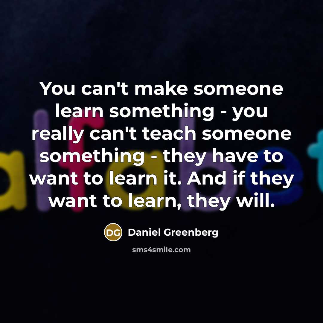 “You can't make someone learn something - you really can't teach someone something - they have to want to learn it. And if they want to learn, they will.” quote by Daniel Greenberg
