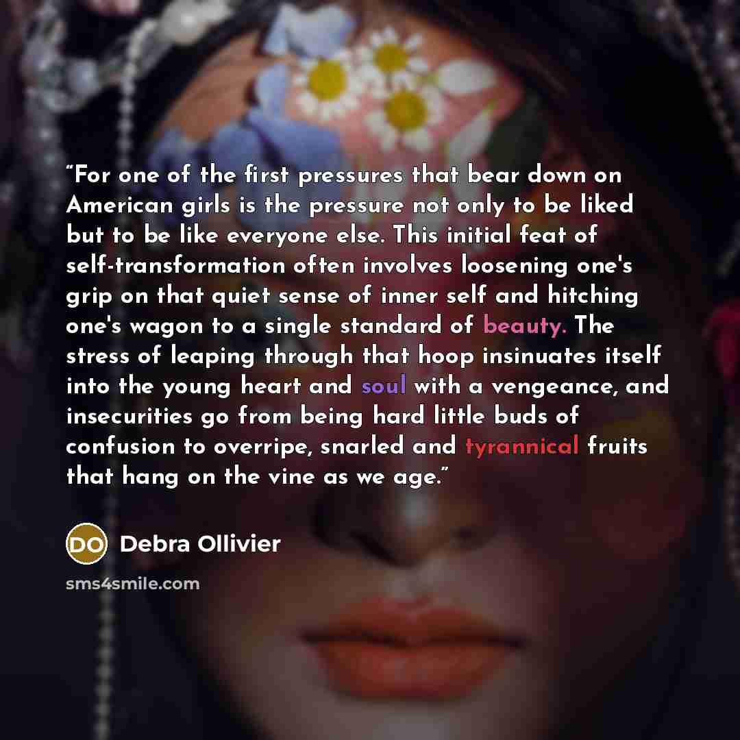 “For one of the first pressures that bear down on American girls is the pressure not only to be liked but to be like everyone else. This initial feat of self-transformation often involves loosening one's grip on that quiet sense of inner self and hitching one's wagon to a single standard of beauty…” quote by Debra Ollivier