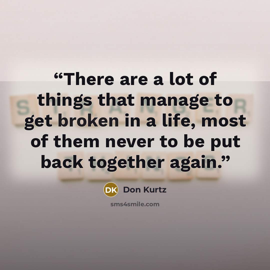“There are a lot of things that manage to get broken in a life, most of them never to be put back together again.” quote by Don Kurtz