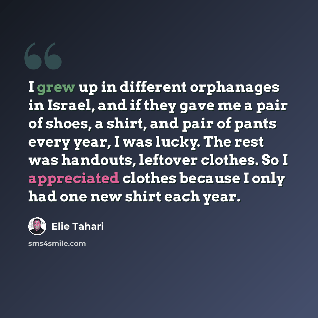 “I grew up in different orphanages in Israel, and if they gave me a pair of shoes, a shirt, and pair of pants every year, I was lucky. The rest was handouts, leftover clothes. So I appreciated clothes because I only had one new shirt each year.” quote by Elie Tahari