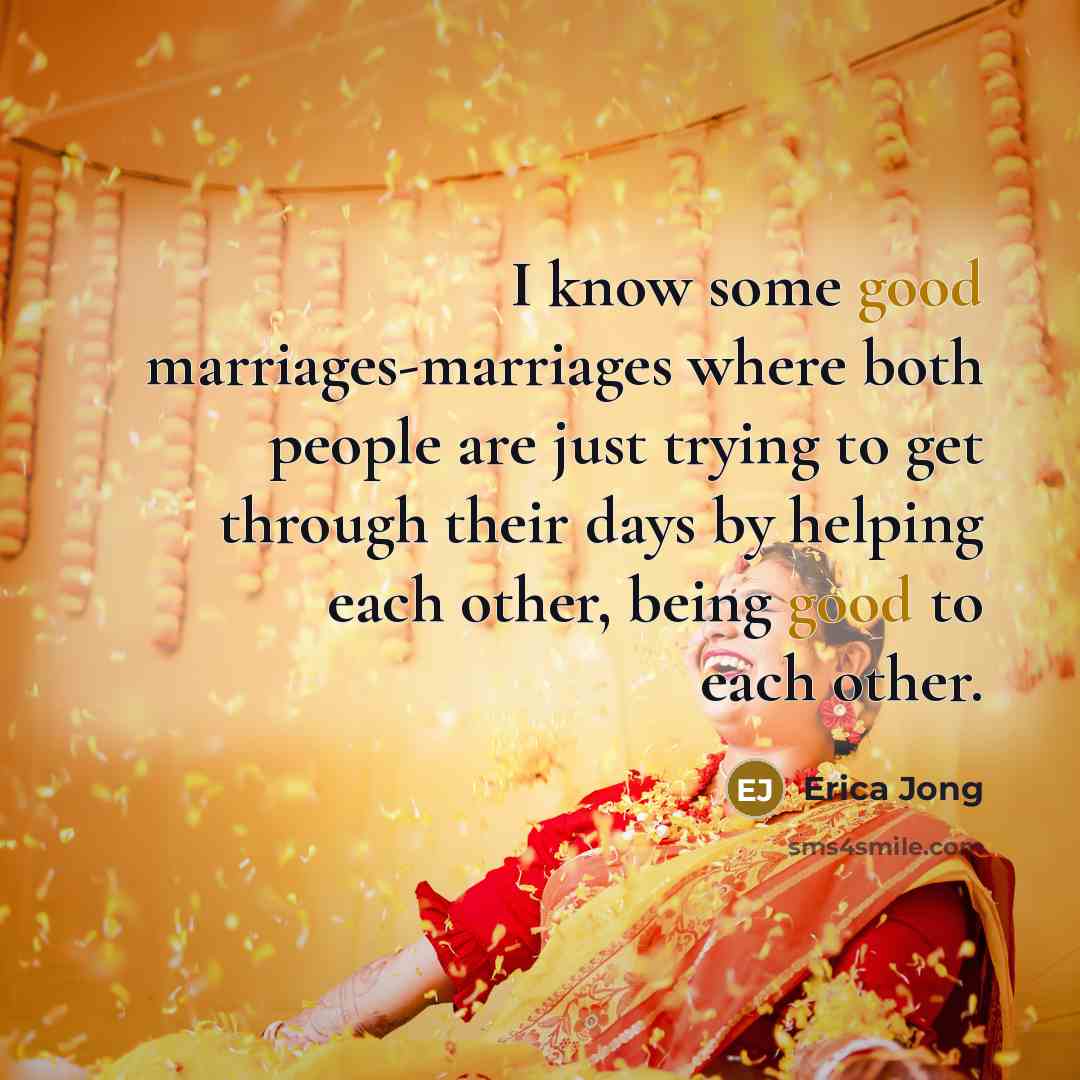 “I know some good marriages-marriages where both people are just trying to get through their days by helping each other, being good to each other.” quote by Erica Jong